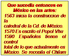 Cuadro de texto: Que suced�a entonces en
M�xico en las artes:
1563 inicia la construccion de la
catedral de la Cd. de M�xico.
1570 Es escrito el Popol Vhu
1590 Espa�oles tienen el control
total de lo que actualmente es
M�xico. Se recopila el Chilam Balam
